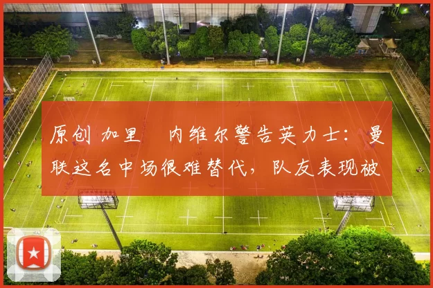 原创 加里・内维尔警告英力士：曼联这名中场很难替代，队友表现被赞 “离谱”