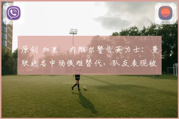 原创 加里・内维尔警告英力士：曼联这名中场很难替代，队友表现被赞 “离谱”