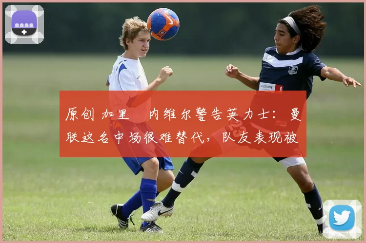 原创 加里・内维尔警告英力士:曼联这名中场很难替代,队友表现被赞 “离谱”