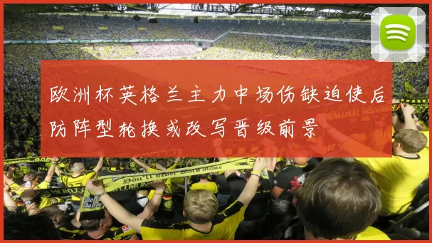 欧洲杯英格兰主力中场伤缺迫使后防阵型轮换或改写晋级前景