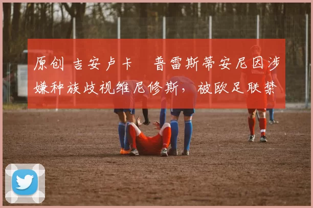 原创 吉安卢卡・普雷斯蒂安尼因涉嫌种族歧视维尼修斯，被欧足联禁赛