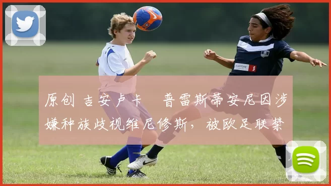 原创 吉安卢卡・普雷斯蒂安尼因涉嫌种族歧视维尼修斯,被欧足联禁赛