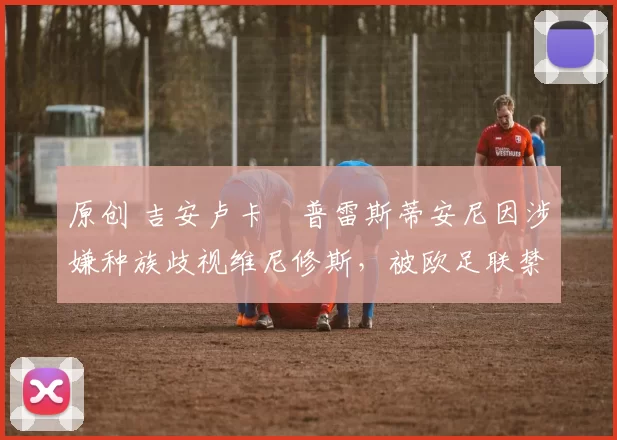 原创 吉安卢卡・普雷斯蒂安尼因涉嫌种族歧视维尼修斯,被欧足联禁赛