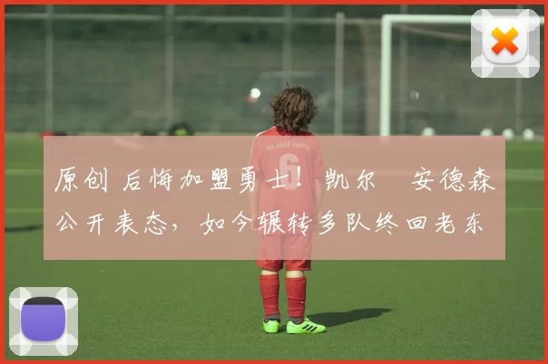 原创 后悔加盟勇士！凯尔・安德森公开表态，如今辗转多队终回老东家