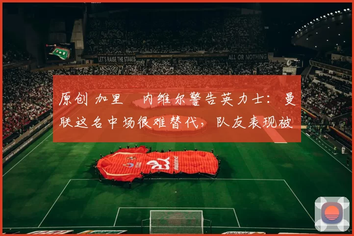 原创 加里・内维尔警告英力士：曼联这名中场很难替代，队友表现被赞 “离谱”