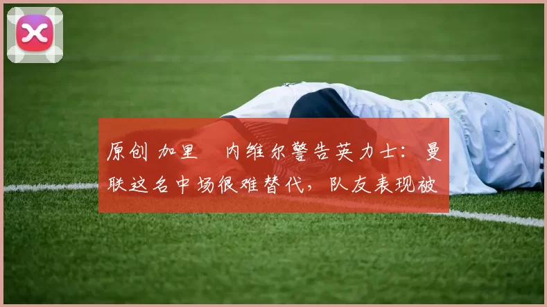 原创 加里・内维尔警告英力士：曼联这名中场很难替代，队友表现被赞 “离谱”