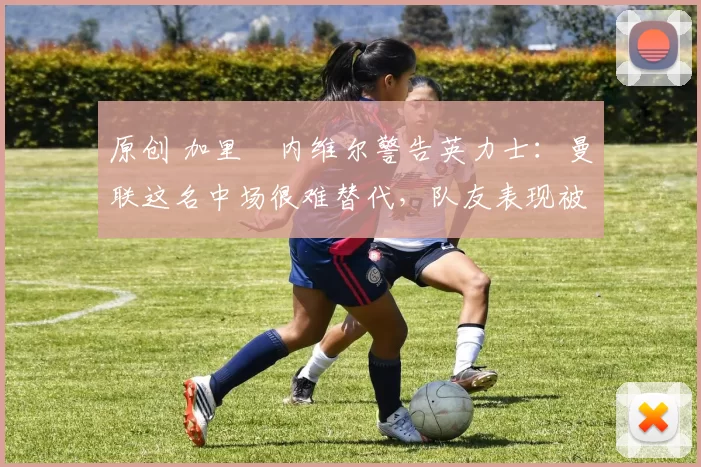 原创 加里・内维尔警告英力士：曼联这名中场很难替代，队友表现被赞 “离谱”