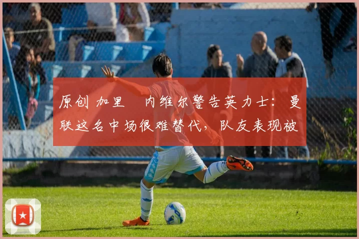 原创 加里・内维尔警告英力士：曼联这名中场很难替代，队友表现被赞 “离谱”