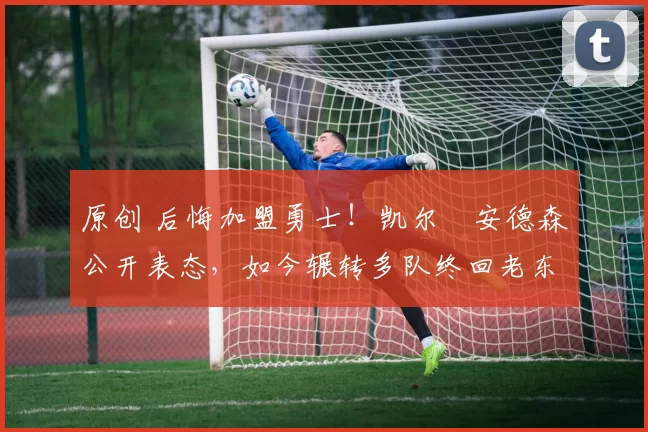 原创 后悔加盟勇士！凯尔・安德森公开表态，如今辗转多队终回老东家