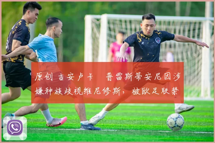 原创 吉安卢卡・普雷斯蒂安尼因涉嫌种族歧视维尼修斯，被欧足联禁赛