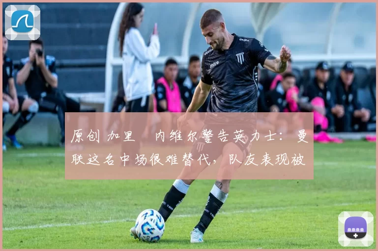 原创 加里・内维尔警告英力士：曼联这名中场很难替代，队友表现被赞 “离谱”