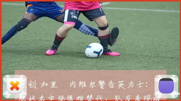 原创 加里・内维尔警告英力士:曼联这名中场很难替代,队友表现被赞 “离谱”