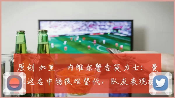 原创 加里・内维尔警告英力士：曼联这名中场很难替代，队友表现被赞 “离谱”