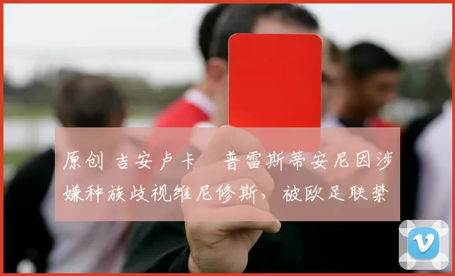 原创 吉安卢卡・普雷斯蒂安尼因涉嫌种族歧视维尼修斯,被欧足联禁赛