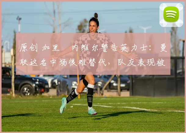 原创 加里・内维尔警告英力士：曼联这名中场很难替代，队友表现被赞 “离谱”