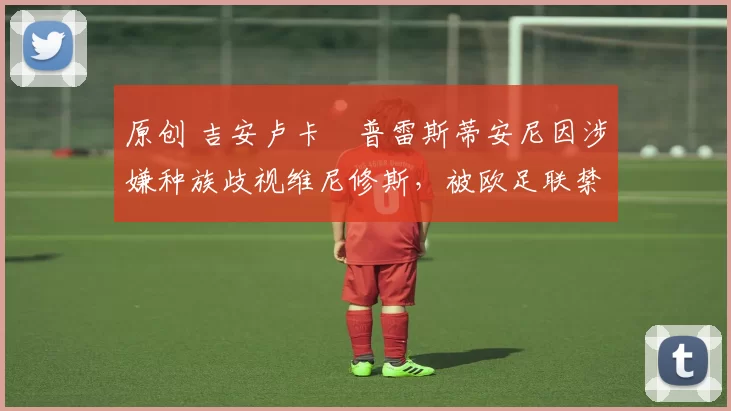 原创 吉安卢卡・普雷斯蒂安尼因涉嫌种族歧视维尼修斯，被欧足联禁赛