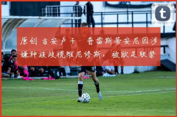 原创 吉安卢卡・普雷斯蒂安尼因涉嫌种族歧视维尼修斯,被欧足联禁赛