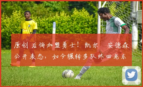 原创 后悔加盟勇士！凯尔・安德森公开表态，如今辗转多队终回老东家