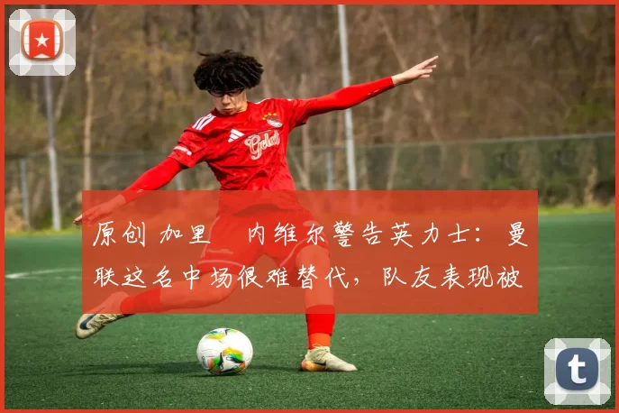 原创 加里・内维尔警告英力士：曼联这名中场很难替代，队友表现被赞 “离谱”