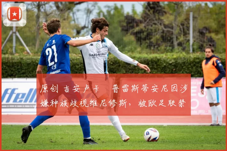 原创 吉安卢卡・普雷斯蒂安尼因涉嫌种族歧视维尼修斯，被欧足联禁赛