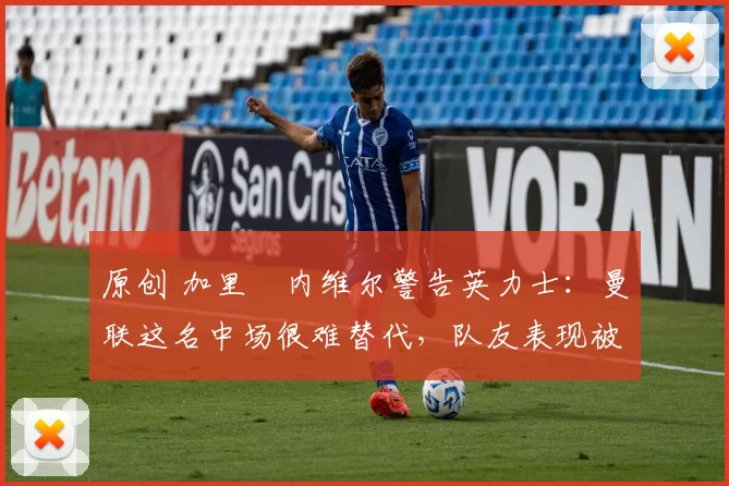 原创 加里・内维尔警告英力士:曼联这名中场很难替代,队友表现被赞 “离谱”