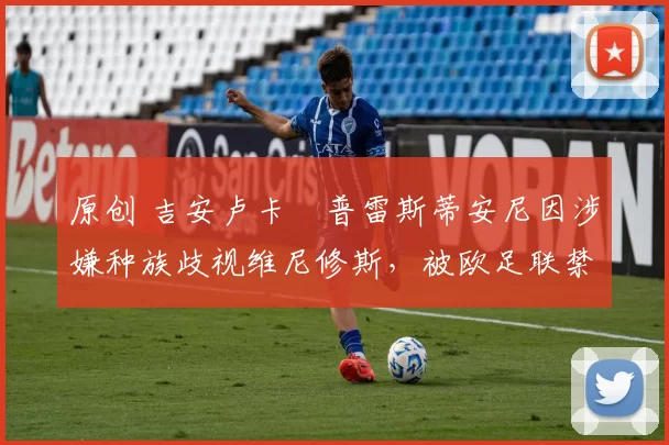 原创 吉安卢卡・普雷斯蒂安尼因涉嫌种族歧视维尼修斯，被欧足联禁赛