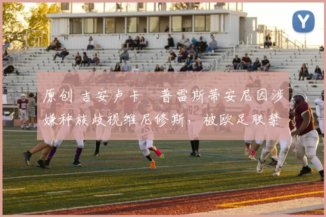 原创 吉安卢卡・普雷斯蒂安尼因涉嫌种族歧视维尼修斯，被欧足联禁赛