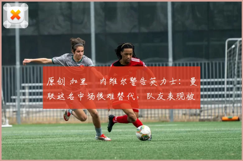 原创 加里・内维尔警告英力士：曼联这名中场很难替代，队友表现被赞 “离谱”