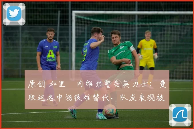 原创 加里・内维尔警告英力士：曼联这名中场很难替代，队友表现被赞 “离谱”