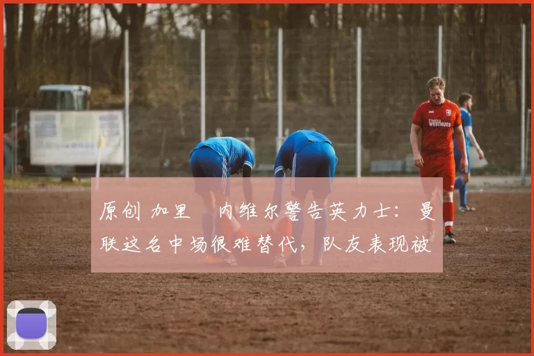 原创 加里・内维尔警告英力士：曼联这名中场很难替代，队友表现被赞 “离谱”