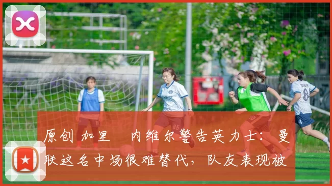 原创 加里・内维尔警告英力士:曼联这名中场很难替代,队友表现被赞 “离谱”