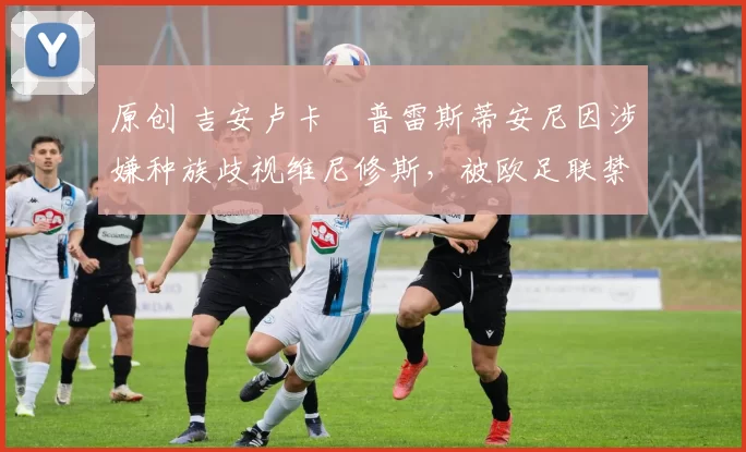 原创 吉安卢卡・普雷斯蒂安尼因涉嫌种族歧视维尼修斯，被欧足联禁赛