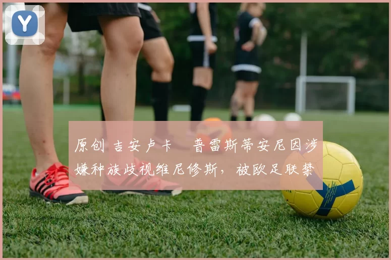 原创 吉安卢卡・普雷斯蒂安尼因涉嫌种族歧视维尼修斯，被欧足联禁赛