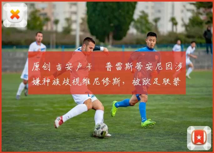 原创 吉安卢卡・普雷斯蒂安尼因涉嫌种族歧视维尼修斯，被欧足联禁赛