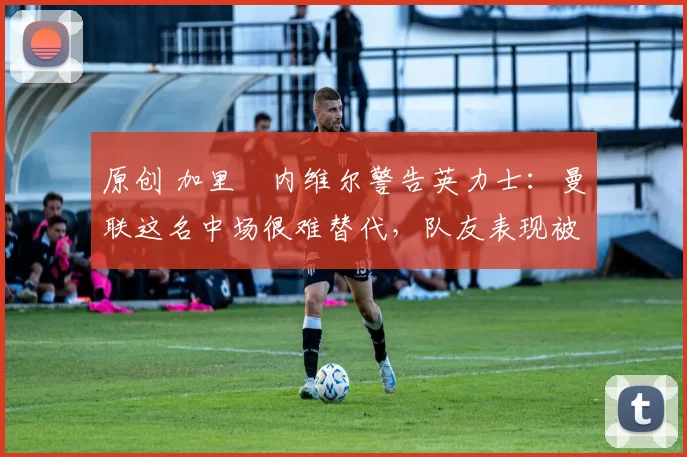 原创 加里・内维尔警告英力士：曼联这名中场很难替代，队友表现被赞 “离谱”