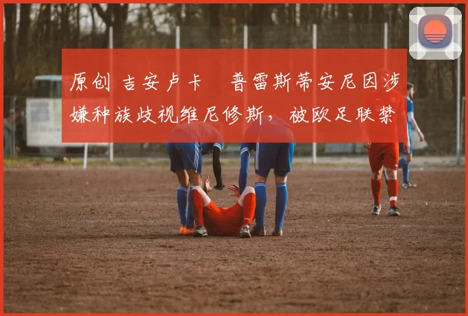 原创 吉安卢卡・普雷斯蒂安尼因涉嫌种族歧视维尼修斯，被欧足联禁赛