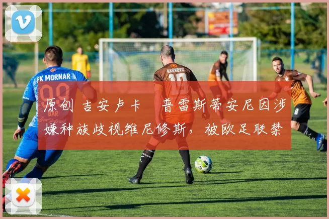 原创 吉安卢卡・普雷斯蒂安尼因涉嫌种族歧视维尼修斯,被欧足联禁赛