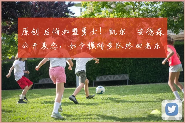 原创 后悔加盟勇士！凯尔・安德森公开表态，如今辗转多队终回老东家