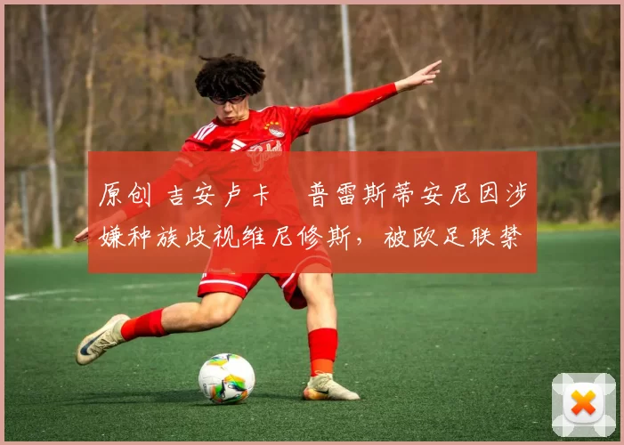 原创 吉安卢卡・普雷斯蒂安尼因涉嫌种族歧视维尼修斯，被欧足联禁赛