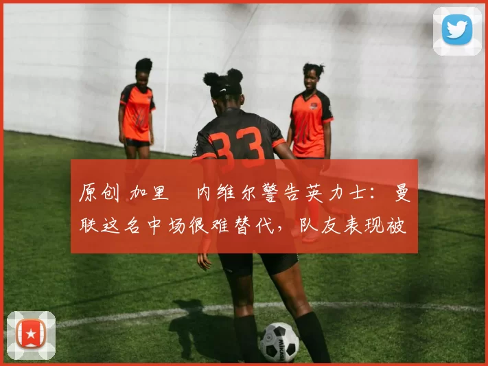 原创 加里・内维尔警告英力士：曼联这名中场很难替代，队友表现被赞 “离谱”