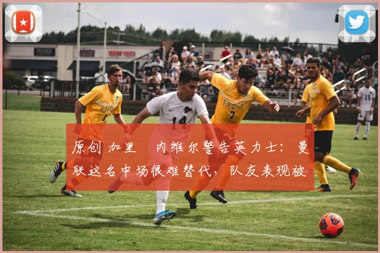 原创 加里・内维尔警告英力士：曼联这名中场很难替代，队友表现被赞 “离谱”