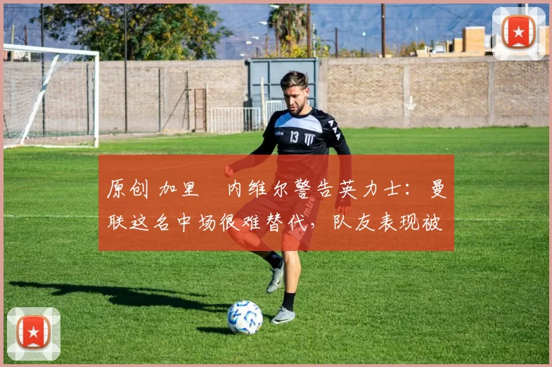 原创 加里・内维尔警告英力士：曼联这名中场很难替代，队友表现被赞 “离谱”