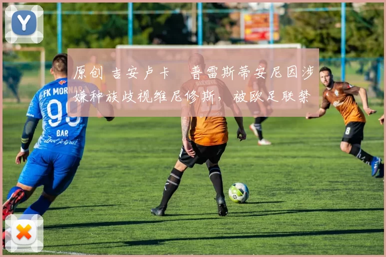 原创 吉安卢卡・普雷斯蒂安尼因涉嫌种族歧视维尼修斯,被欧足联禁赛