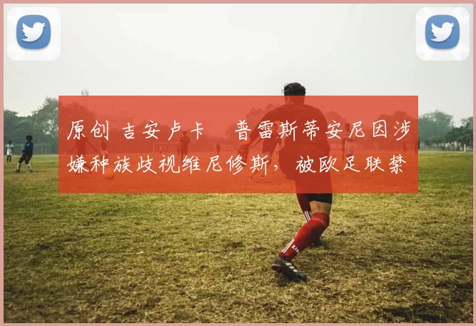 原创 吉安卢卡・普雷斯蒂安尼因涉嫌种族歧视维尼修斯,被欧足联禁赛