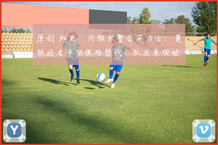 原创 加里・内维尔警告英力士：曼联这名中场很难替代，队友表现被赞 “离谱”