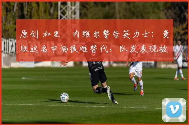 原创 加里・内维尔警告英力士：曼联这名中场很难替代，队友表现被赞 “离谱”