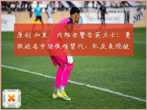 原创 加里・内维尔警告英力士：曼联这名中场很难替代，队友表现被赞 “离谱”