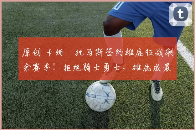 原创 卡姆・托马斯签约雄鹿征战剩余赛季！拒绝骑士勇士，雄鹿成最优选