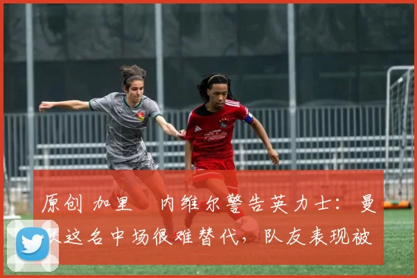 原创 加里・内维尔警告英力士：曼联这名中场很难替代，队友表现被赞 “离谱”