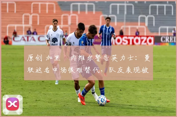 原创 加里・内维尔警告英力士：曼联这名中场很难替代，队友表现被赞 “离谱”